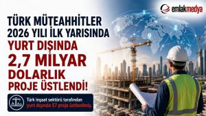 Türk Müteahhitler 2026 yılı ilk yarısında yurt dışında 2,7 milyar dolarlık proje üstlendi